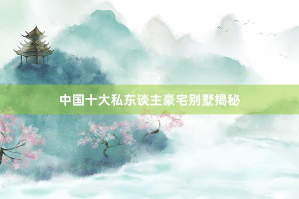 中国十大私东谈主豪宅别墅揭秘