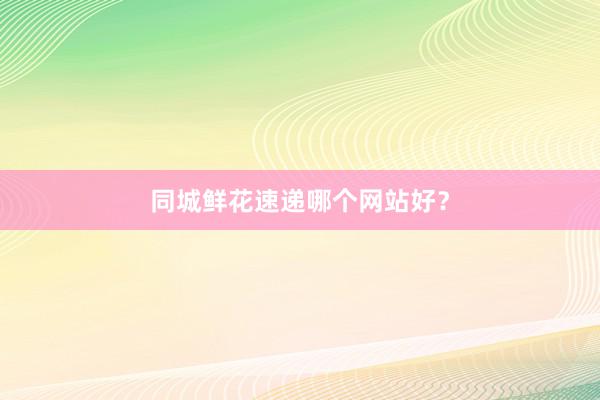 同城鲜花速递哪个网站好？