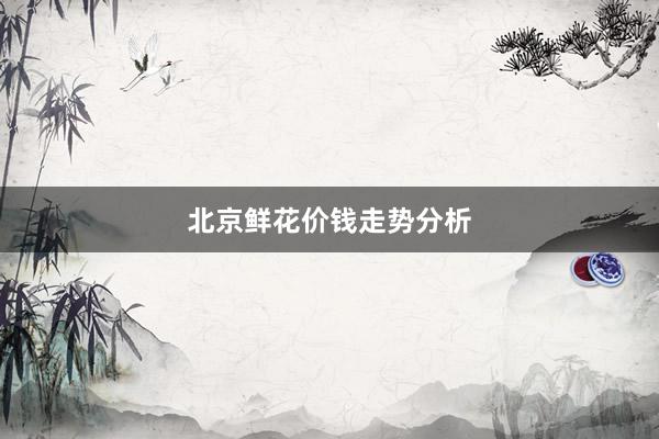 北京鲜花价钱走势分析