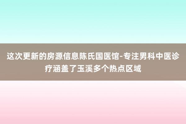 这次更新的房源信息陈氏国医馆-专注男科中医诊疗涵盖了玉溪多个热点区域